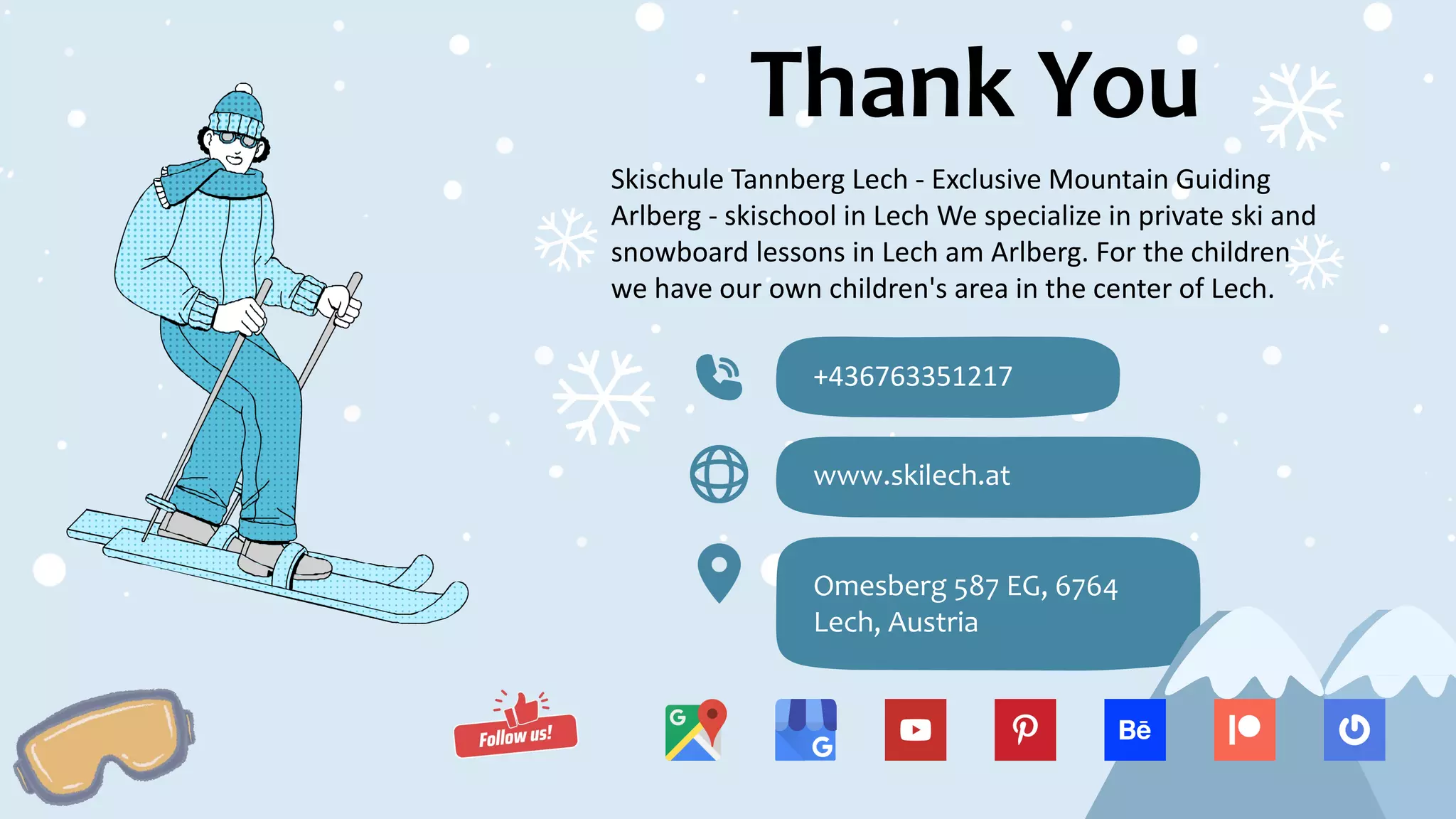 Thank You
Skischule Tannberg Lech - Exclusive Mountain Guiding
Arlberg - skischool in Lech We specialize in private ski and
snowboard lessons in Lech am Arlberg. For the children
we have our own children's area in the center of Lech.
+436763351217
www.skilech.at
Omesberg 587 EG, 6764
Lech, Austria
 