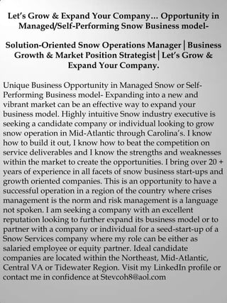Let’s Grow & Expand Your Company… Opportunity in
Managed/Self-Performing Snow Business model-
Solution-Oriented Snow Operations Manager│Business
Growth & Market Position Strategist│Let’s Grow &
Expand Your Company.
Unique Business Opportunity in Managed Snow or Self-
Performing Business model- Expanding into a new and
vibrant market can be an effective way to expand your
business model. Highly intuitive Snow industry executive is
seeking a candidate company or individual looking to grow
snow operation in Mid-Atlantic through Carolina’s. I know
how to build it out, I know how to beat the competition on
service deliverables and I know the strengths and weaknesses
within the market to create the opportunities. I bring over 20 +
years of experience in all facets of snow business start-ups and
growth oriented companies. This is an opportunity to have a
successful operation in a region of the country where crises
management is the norm and risk management is a language
not spoken. I am seeking a company with an excellent
reputation looking to further expand its business model or to
partner with a company or individual for a seed-start-up of a
Snow Services company where my role can be either as
salaried employee or equity partner. Ideal candidate
companies are located within the Northeast, Mid-Atlantic,
Central VA or Tidewater Region. Visit my LinkedIn profile or
contact me in confidence at Stevcoh8@aol.com
 