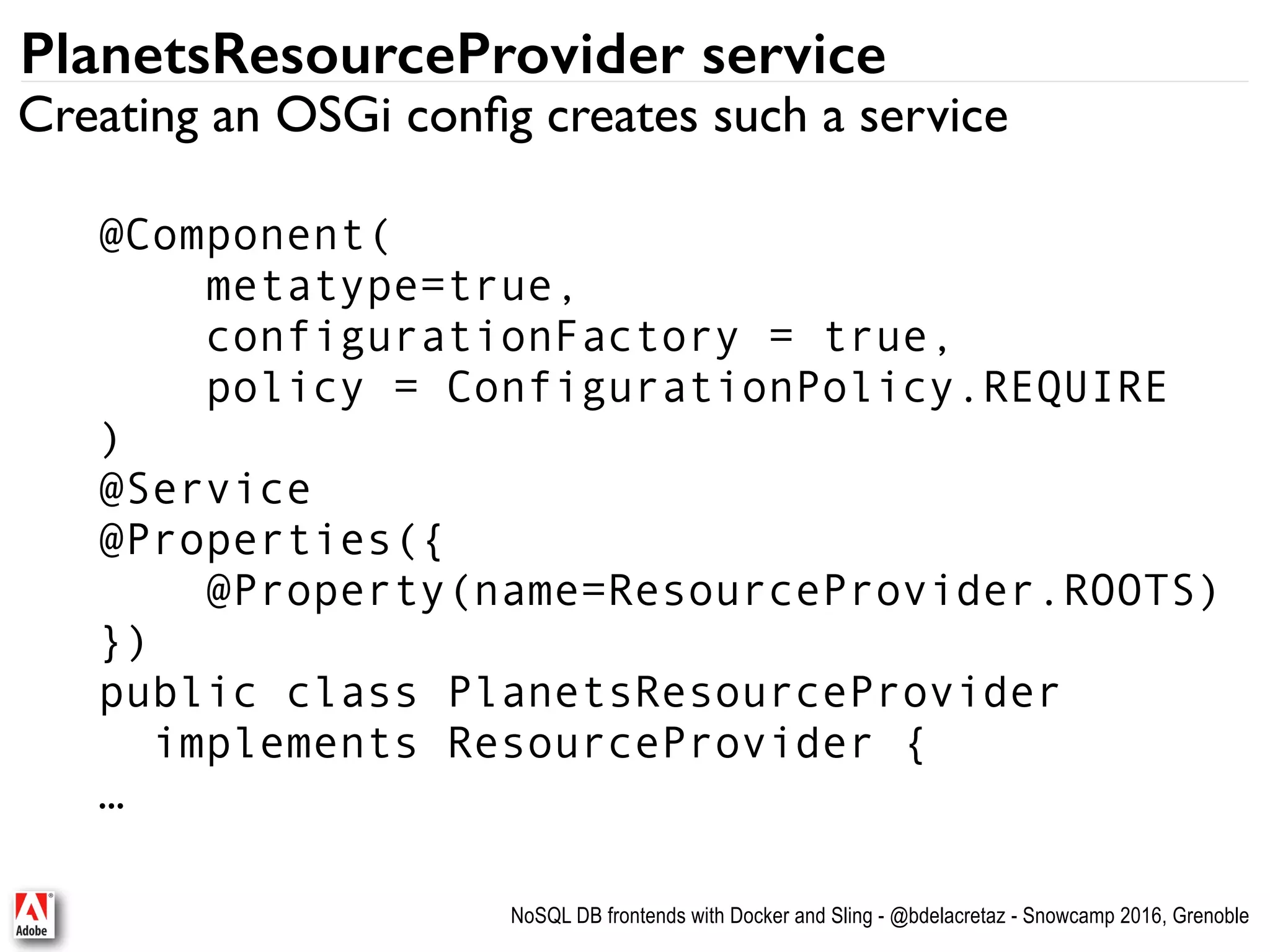 NoSQL DB frontends with Docker and Sling - @bdelacretaz - Snowcamp 2016, Grenoble PlanetsResourceProvider service @Component( metatype=true, configurationFactory = true, policy = ConfigurationPolicy.REQUIRE ) @Service @Properties({ @Property(name=ResourceProvider.ROOTS) }) public class PlanetsResourceProvider implements ResourceProvider { … Creating an OSGi conﬁg creates such a service 