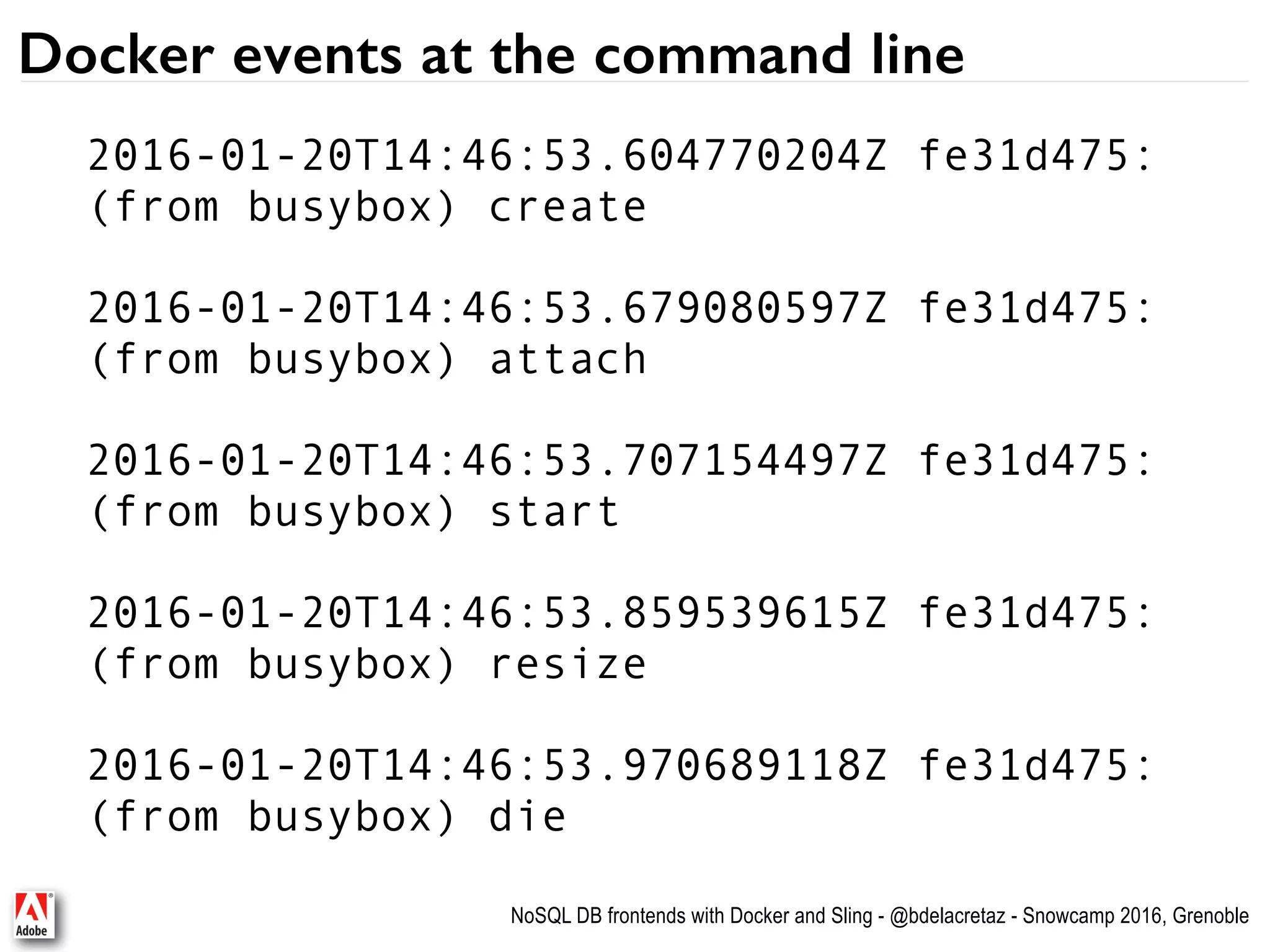 NoSQL DB frontends with Docker and Sling - @bdelacretaz - Snowcamp 2016, Grenoble Docker events at the command line 2016-01-20T14:46:53.604770204Z fe31d475:   (from busybox) create 2016-01-20T14:46:53.679080597Z fe31d475:   (from busybox) attach 2016-01-20T14:46:53.707154497Z fe31d475:   (from busybox) start 2016-01-20T14:46:53.859539615Z fe31d475:   (from busybox) resize 2016-01-20T14:46:53.970689118Z fe31d475:   (from busybox) die 