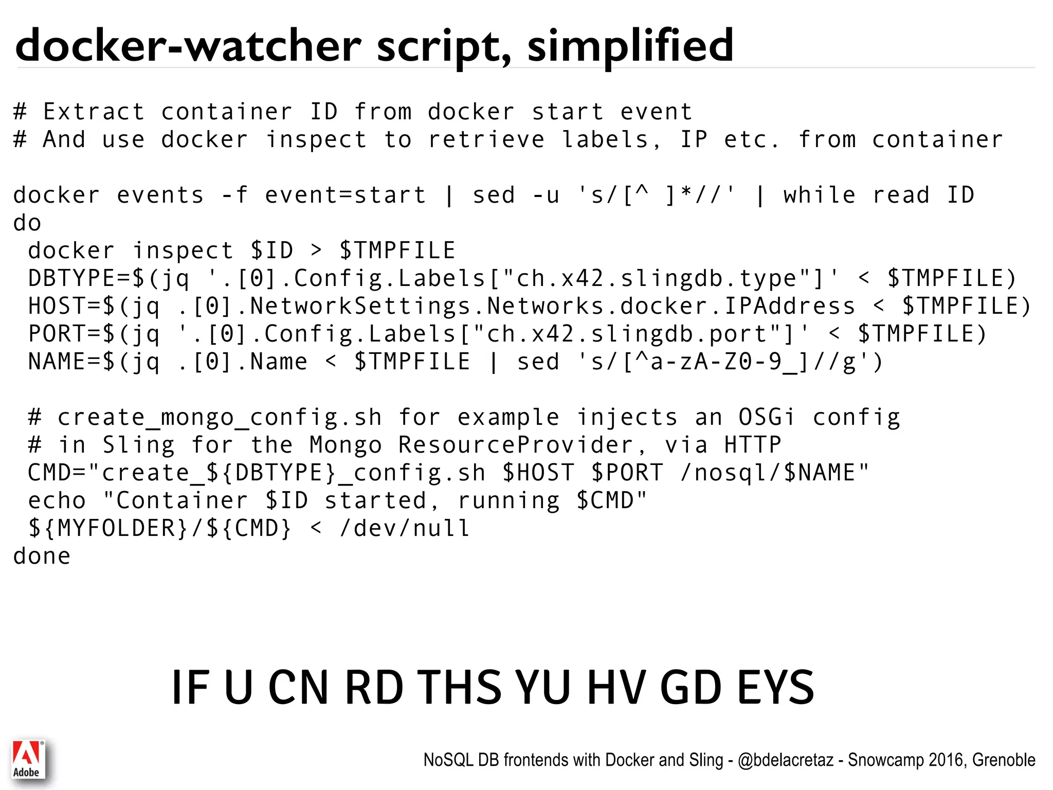 NoSQL DB frontends with Docker and Sling - @bdelacretaz - Snowcamp 2016, Grenoble docker-watcher script, simplified # Extract container ID from docker start event # And use docker inspect to retrieve labels, IP etc. from container docker events -f event=start | sed -u 's/[^ ]*//' | while read ID do docker inspect $ID > $TMPFILE DBTYPE=$(jq '.[0].Config.Labels["ch.x42.slingdb.type"]' < $TMPFILE) HOST=$(jq .[0].NetworkSettings.Networks.docker.IPAddress < $TMPFILE) PORT=$(jq '.[0].Config.Labels["ch.x42.slingdb.port"]' < $TMPFILE) NAME=$(jq .[0].Name < $TMPFILE | sed 's/[^a-zA-Z0-9_]//g') # create_mongo_config.sh for example injects an OSGi config # in Sling for the Mongo ResourceProvider, via HTTP CMD="create_${DBTYPE}_config.sh $HOST $PORT /nosql/$NAME" echo "Container $ID started, running $CMD" ${MYFOLDER}/${CMD} < /dev/null done IF U CN RD THS YU HV GD EYS 