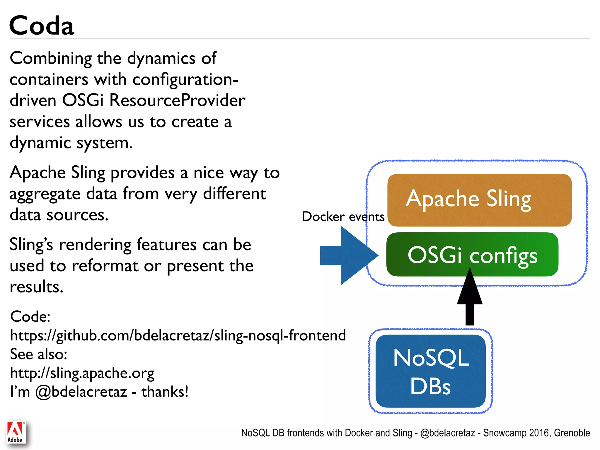 NoSQL DB frontends with Docker and Sling - @bdelacretaz - Snowcamp 2016, Grenoble Coda Combining the dynamics of containers with conﬁguration- driven OSGi ResourceProvider services allows us to create a dynamic system. Apache Sling provides a nice way to aggregate data from very different data sources. Sling’s rendering features can be used to reformat or present the results. NoSQL  DBs Apache Sling OSGi conﬁgs Docker events Code: https://github.com/bdelacretaz/sling-nosql-frontend See also: http://sling.apache.org I’m @bdelacretaz - thanks! 