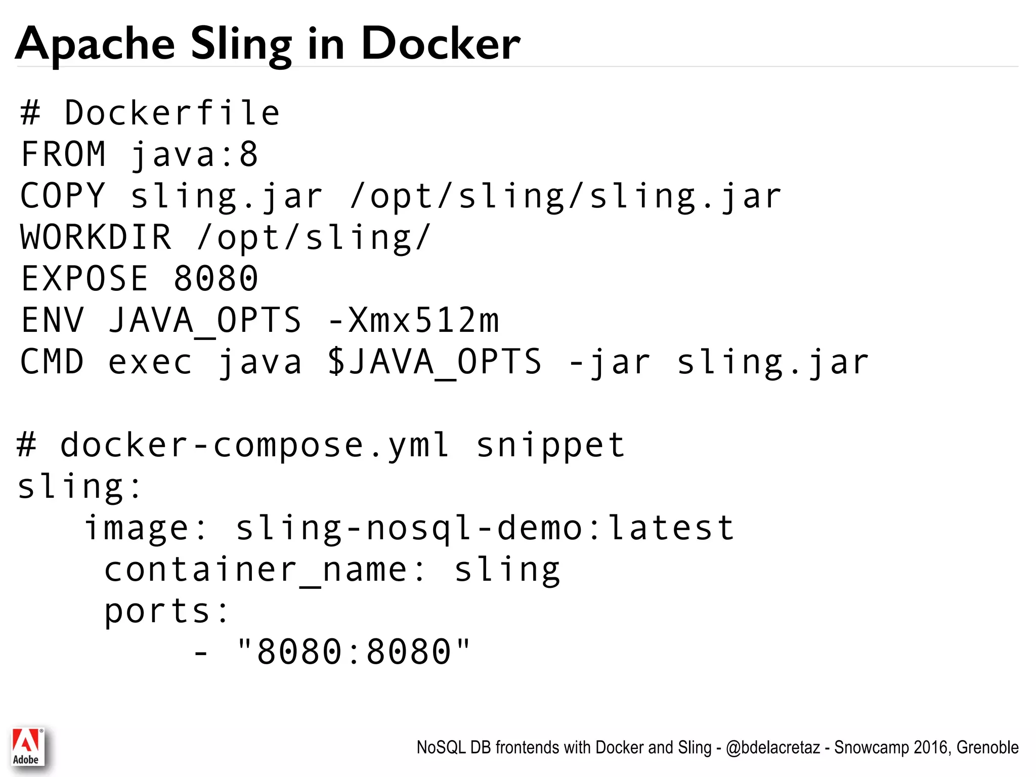NoSQL DB frontends with Docker and Sling - @bdelacretaz - Snowcamp 2016, Grenoble Apache Sling in Docker # docker-compose.yml snippet sling: image: sling-nosql-demo:latest container_name: sling ports: - "8080:8080" # Dockerfile FROM java:8 COPY sling.jar /opt/sling/sling.jar WORKDIR /opt/sling/ EXPOSE 8080 ENV JAVA_OPTS -Xmx512m CMD exec java $JAVA_OPTS -jar sling.jar 