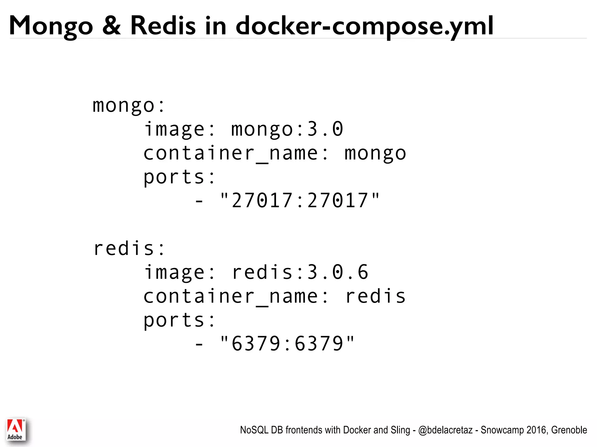 NoSQL DB frontends with Docker and Sling - @bdelacretaz - Snowcamp 2016, Grenoble Mongo & Redis in docker-compose.yml mongo: image: mongo:3.0 container_name: mongo ports: - "27017:27017" redis: image: redis:3.0.6 container_name: redis ports: - "6379:6379" 