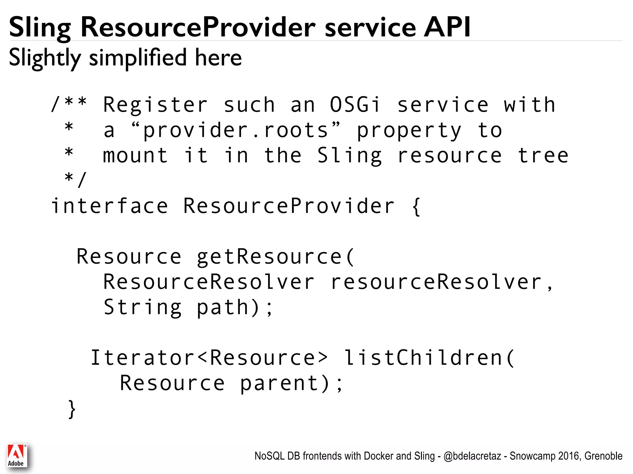 NoSQL DB frontends with Docker and Sling - @bdelacretaz - Snowcamp 2016, Grenoble Sling ResourceProvider service API /** Register such an OSGi service with   * a “provider.roots” property to * mount it in the Sling resource tree */ interface ResourceProvider { Resource getResource(  ResourceResolver resourceResolver,   String path); Iterator<Resource> listChildren( Resource parent); } Slightly simpliﬁed here 