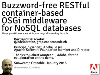 Buzzword-free RESTful 
container-based 
OSGi middleware 
for NoSQL databases
Bertrand Delacrétaz
@bdelacretaz, grep.codeconsult.ch
Principal Scientist, Adobe Basel
Apache Software Foundation Member and Director
Thanks to Robert Munteanu, Adobe, for the
collaboration on the demo. 
Snowcamp Grenoble, January 2016 
slides revision 2016-01-21
I hope you still have some air in your lungs after reading this title.
 