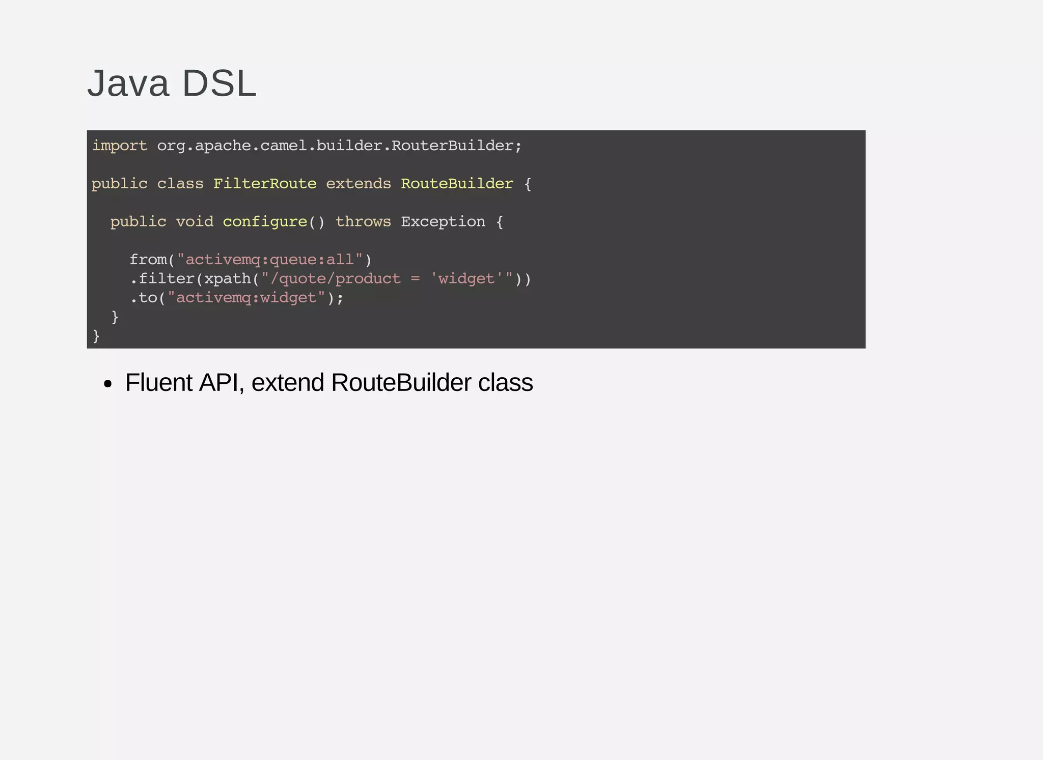 Java DSL
Fluent API, extend RouteBuilder class
importorg.apache.camel.builder.RouterBuilder;
publicclassFilterRouteextendsRouteBuilder{
publicvoidconfigure()throwsException{
from("activemq:queue:all")
.filter(xpath("/quote/product='widget'"))
.to("activemq:widget");
}
}
 