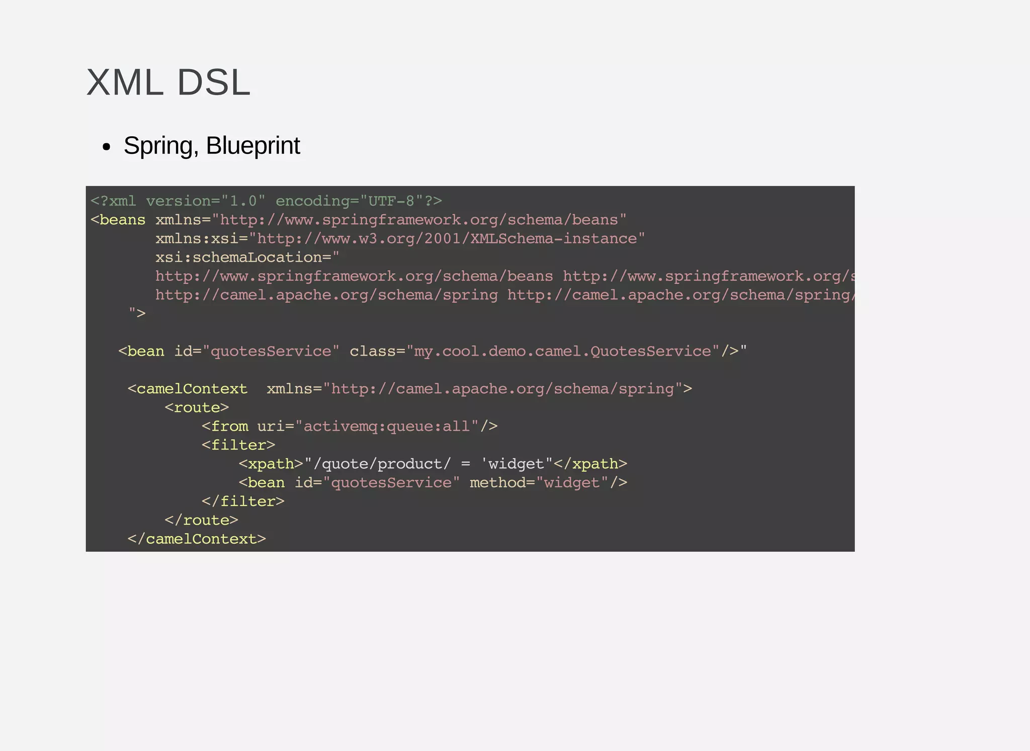 XML DSL
Spring, Blueprint
<?xmlversion="1.0"encoding="UTF-8"?>
<beansxmlns="http://www.springframework.org/schema/beans"
xmlns:xsi="http://www.w3.org/2001/XMLSchema-instance"
xsi:schemaLocation="
http://www.springframework.org/schema/beanshttp://www.springframework.org/schema/beans/spring-
http://camel.apache.org/schema/springhttp://camel.apache.org/schema/spring/camel-spring.xsd
">
<beanid="quotesService"class="my.cool.demo.camel.QuotesService"/>"
<camelContext xmlns="http://camel.apache.org/schema/spring">
<route>
<fromuri="activemq:queue:all"/>
<filter>
<xpath>"/quote/product/='widget"</xpath>
<beanid="quotesService"method="widget"/>
</filter>
</route>
</camelContext>
 