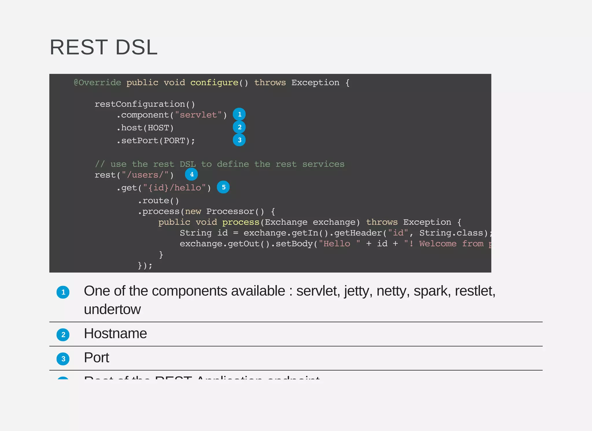 REST DSL
One of the components available : servlet, jetty, netty, spark, restlet,
undertow
Hostname
Port
Root of the REST Application endpoint
@Overridepublicvoidconfigure()throwsException{
restConfiguration()
.component("servlet")
.host(HOST)
.setPort(PORT);
//usetherestDSLtodefinetherestservices
rest("/users/")
.get("{id}/hello")
.route()
.process(newProcessor(){
publicvoidprocess(Exchangeexchange)throwsException{
Stringid=exchange.getIn().getHeader("id",String.class);
exchange.getOut().setBody("Hello"+id+"!Welcomefrompod:"
}
});
1
2
3
4
5
1
2
3
4
 