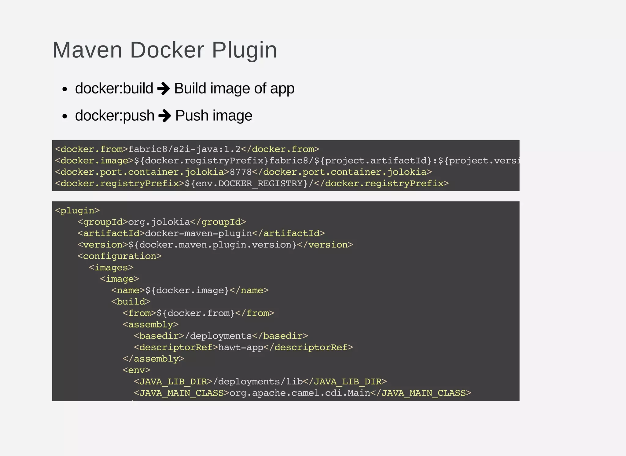 Maven Docker Plugin
docker:build Build image of app
docker:push Push image


<docker.from>fabric8/s2i-java:1.2</docker.from>
<docker.image>${docker.registryPrefix}fabric8/${project.artifactId}:${project.version}
<docker.port.container.jolokia>8778</docker.port.container.jolokia>
<docker.registryPrefix>${env.DOCKER_REGISTRY}/</docker.registryPrefix>
<plugin>
<groupId>org.jolokia</groupId>
<artifactId>docker-maven-plugin</artifactId>
<version>${docker.maven.plugin.version}</version>
<configuration>
<images>
<image>
<name>${docker.image}</name>
<build>
<from>${docker.from}</from>
<assembly>
<basedir>/deployments</basedir>
<descriptorRef>hawt-app</descriptorRef>
</assembly>
<env>
<JAVA_LIB_DIR>/deployments/lib</JAVA_LIB_DIR>
<JAVA_MAIN_CLASS>org.apache.camel.cdi.Main</JAVA_MAIN_CLASS>
</env>
 