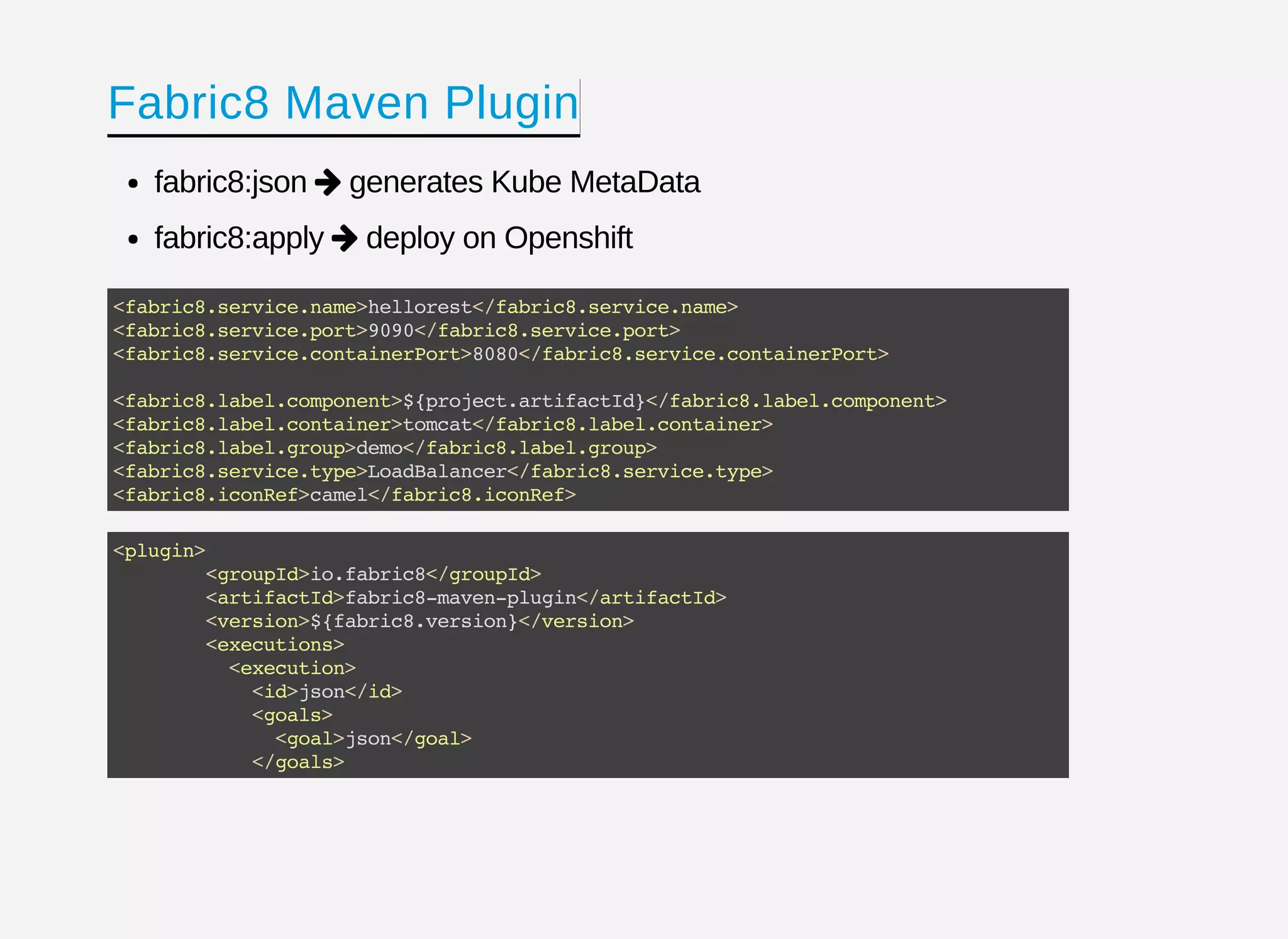 Fabric8 Maven Plugin
fabric8:json generates Kube MetaData
fabric8:apply deploy on Openshift


<fabric8.service.name>hellorest</fabric8.service.name>
<fabric8.service.port>9090</fabric8.service.port>
<fabric8.service.containerPort>8080</fabric8.service.containerPort>
<fabric8.label.component>${project.artifactId}</fabric8.label.component>
<fabric8.label.container>tomcat</fabric8.label.container>
<fabric8.label.group>demo</fabric8.label.group>
<fabric8.service.type>LoadBalancer</fabric8.service.type>
<fabric8.iconRef>camel</fabric8.iconRef>
<plugin>
<groupId>io.fabric8</groupId>
<artifactId>fabric8-maven-plugin</artifactId>
<version>${fabric8.version}</version>
<executions>
<execution>
<id>json</id>
<goals>
<goal>json</goal>
</goals>
 