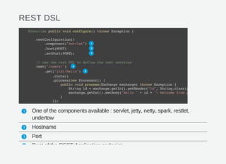 REST DSL
One of the components available : servlet, jetty, netty, spark, restlet,
undertow
Hostname
Port
Root of the REST Application endpoint
@Overridepublicvoidconfigure()throwsException{
restConfiguration()
.component("servlet")
.host(HOST)
.setPort(PORT);
//usetherestDSLtodefinetherestservices
rest("/users/")
.get("{id}/hello")
.route()
.process(newProcessor(){
publicvoidprocess(Exchangeexchange)throwsException{
Stringid=exchange.getIn().getHeader("id",String.class);
exchange.getOut().setBody("Hello"+id+"!Welcomefrompod:"
}
});
1
2
3
4
5
1
2
3
4
 