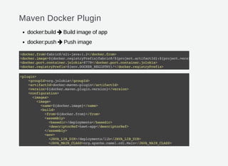 Maven Docker Plugin
docker:build Build image of app
docker:push Push image


<docker.from>fabric8/s2i-java:1.2</docker.from>
<docker.image>${docker.registryPrefix}fabric8/${project.artifactId}:${project.version}
<docker.port.container.jolokia>8778</docker.port.container.jolokia>
<docker.registryPrefix>${env.DOCKER_REGISTRY}/</docker.registryPrefix>
<plugin>
<groupId>org.jolokia</groupId>
<artifactId>docker-maven-plugin</artifactId>
<version>${docker.maven.plugin.version}</version>
<configuration>
<images>
<image>
<name>${docker.image}</name>
<build>
<from>${docker.from}</from>
<assembly>
<basedir>/deployments</basedir>
<descriptorRef>hawt-app</descriptorRef>
</assembly>
<env>
<JAVA_LIB_DIR>/deployments/lib</JAVA_LIB_DIR>
<JAVA_MAIN_CLASS>org.apache.camel.cdi.Main</JAVA_MAIN_CLASS>
</env>
 