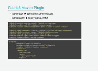Fabric8 Maven Plugin
fabric8:json generates Kube MetaData
fabric8:apply deploy on Openshift


<fabric8.service.name>hellorest</fabric8.service.name>
<fabric8.service.port>9090</fabric8.service.port>
<fabric8.service.containerPort>8080</fabric8.service.containerPort>
<fabric8.label.component>${project.artifactId}</fabric8.label.component>
<fabric8.label.container>tomcat</fabric8.label.container>
<fabric8.label.group>demo</fabric8.label.group>
<fabric8.service.type>LoadBalancer</fabric8.service.type>
<fabric8.iconRef>camel</fabric8.iconRef>
<plugin>
<groupId>io.fabric8</groupId>
<artifactId>fabric8-maven-plugin</artifactId>
<version>${fabric8.version}</version>
<executions>
<execution>
<id>json</id>
<goals>
<goal>json</goal>
</goals>
 