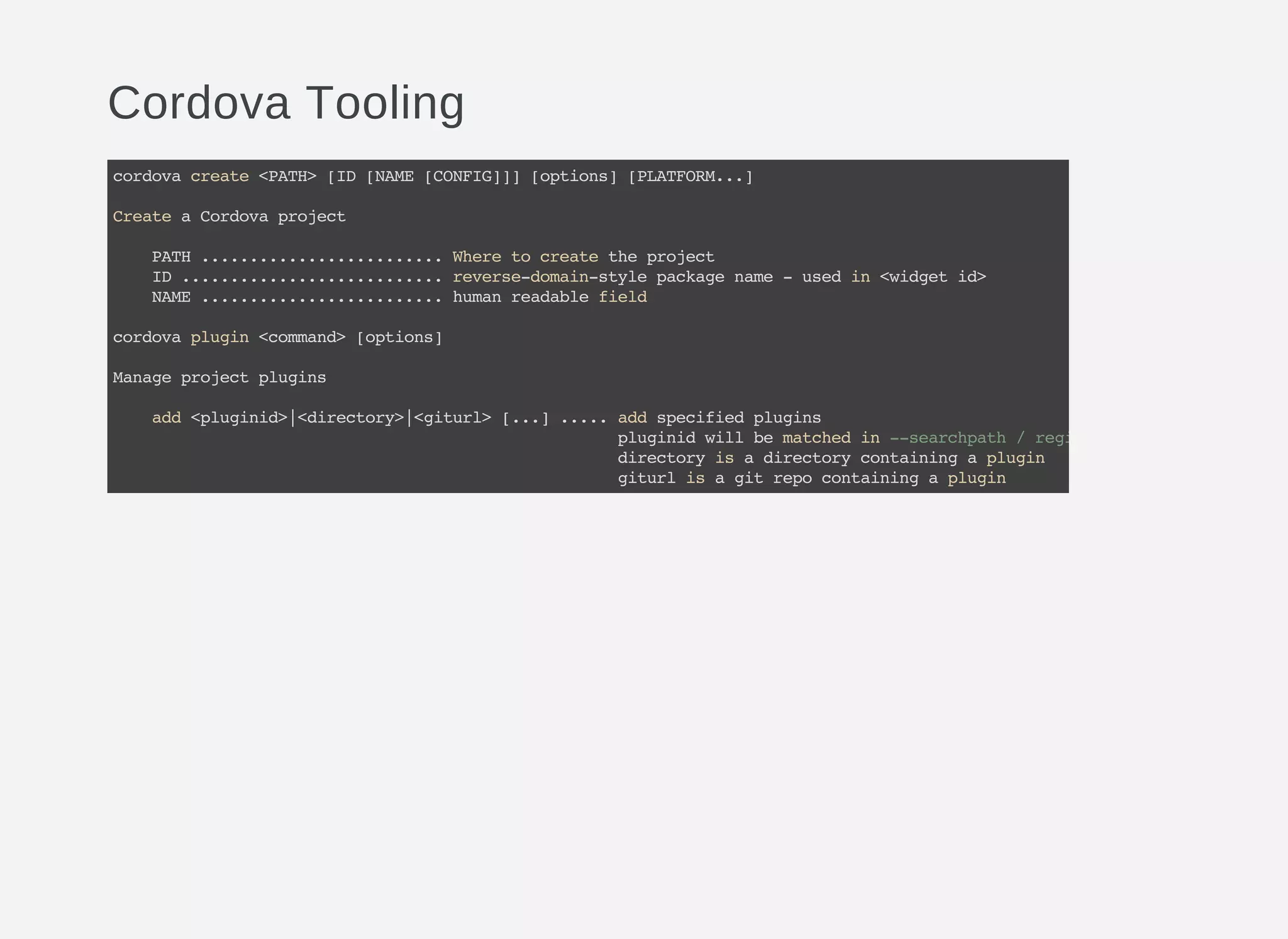 Cordova Tooling
cordovacreate<PATH>[ID[NAME[CONFIG]]][options][PLATFORM...]
CreateaCordovaproject
PATH.........................Wheretocreatetheproject
ID...........................reverse-domain-stylepackagename-usedin<widgetid>
NAME.........................humanreadablefield
cordovaplugin<command>[options]
Manageprojectplugins
add<pluginid>|<directory>|<giturl>[...].....addspecifiedplugins
pluginidwillbematchedin--searchpath/registry
directoryisadirectorycontainingaplugin
giturlisagitrepocontainingaplugin
 