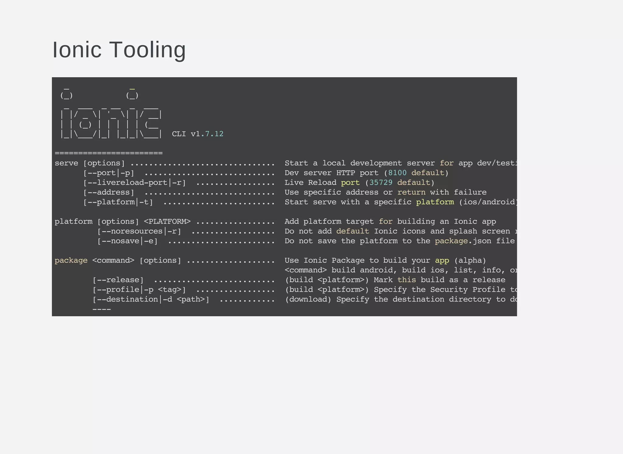 Ionic Tooling
_ _
(_) (_)
_ ___ ___ _ ___
||/_|'_||/__|
||(_)|||||(__
|_|___/|_||_|_|___| CLIv1.7.12
=======================
serve[options]............................... Startalocaldevelopmentserverforappdev/testing
[--port|-p] ............................ DevserverHTTPport(8100default)
[--livereload-port|-r] ................. LiveReloadport(35729default)
[--address] ............................ Usespecificaddressorreturnwithfailure
[--platform|-t] ........................ Startservewithaspecificplatform(ios/android)
platform[options]<PLATFORM>................. AddplatformtargetforbuildinganIonicapp
[--noresources|-r] .................. DonotadddefaultIoniciconsandsplashscreenresources
[--nosave|-e] ....................... Donotsavetheplatformtothepackage.jsonfile
package<command>[options]................... UseIonicPackagetobuildyourapp(alpha)
<command>buildandroid,buildios,list,info,ordownload
[--release] .......................... (build<platform>)Markthisbuildasarelease
[--profile|-p<tag>] ................. (build<platform>)SpecifytheSecurityProfiletousewith
[--destination|-d<path>] ............ (download)Specifythedestinationdirectorytodownloadyourpackagedap
----
 