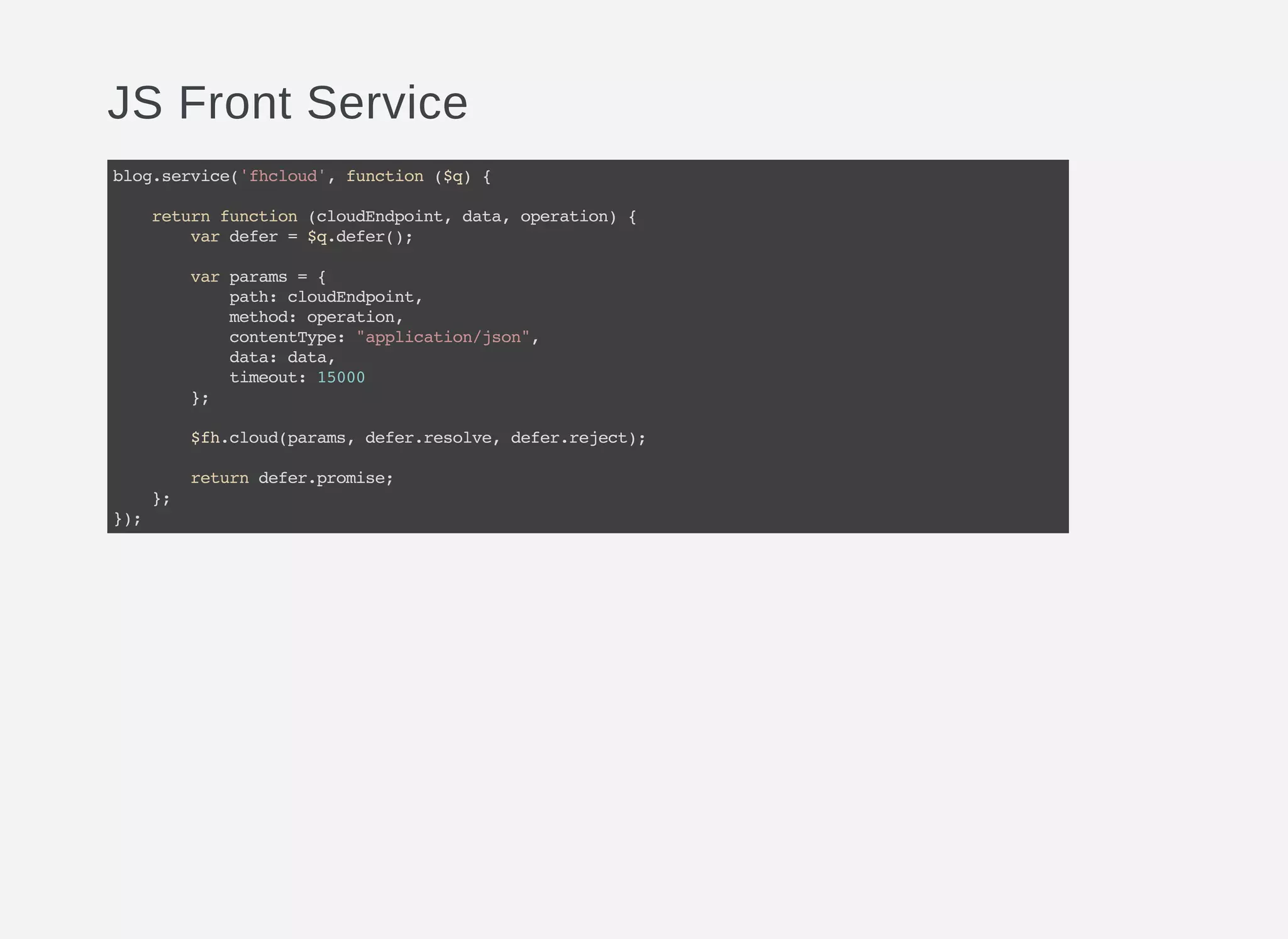 JS Front Service
blog.service('fhcloud',function($q){
returnfunction(cloudEndpoint,data,operation){
vardefer=$q.defer();
varparams={
path:cloudEndpoint,
method:operation,
contentType:"application/json",
data:data,
timeout:15000
};
$fh.cloud(params,defer.resolve,defer.reject);
returndefer.promise;
};
});
 