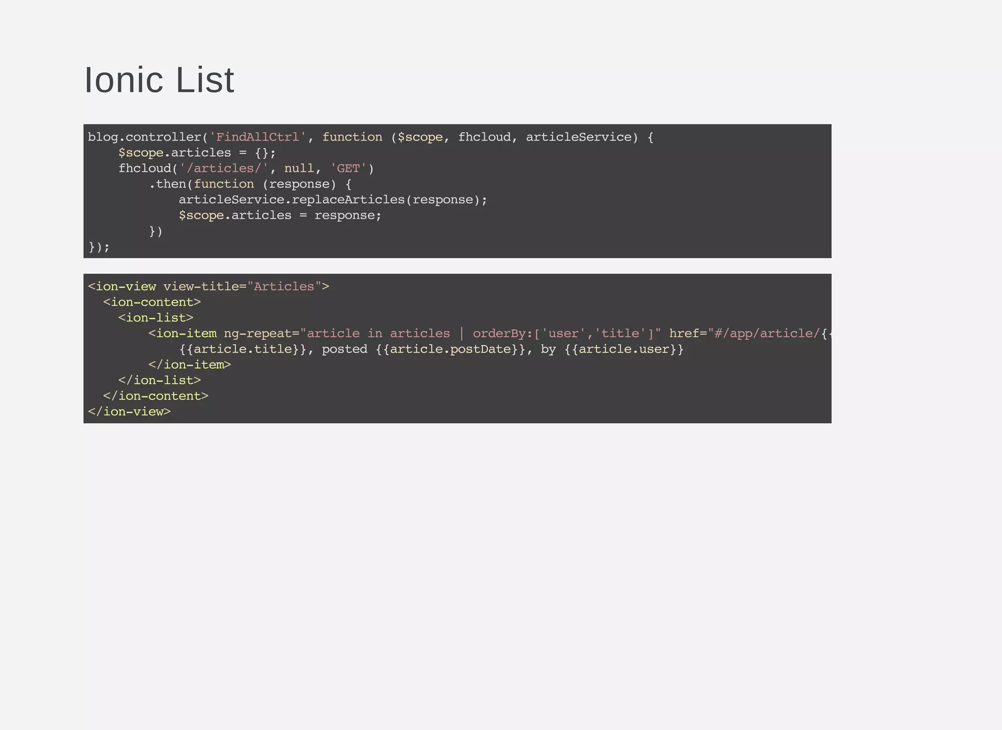 Ionic List
blog.controller('FindAllCtrl',function($scope,fhcloud,articleService){
$scope.articles={};
fhcloud('/articles/',null,'GET')
.then(function(response){
articleService.replaceArticles(response);
$scope.articles=response;
})
});
<ion-viewview-title="Articles">
<ion-content>
<ion-list>
<ion-itemng-repeat="articleinarticles|orderBy:['user','title']"href="#/app/article/{{article.id
{{article.title}},posted{{article.postDate}},by{{article.user}}
</ion-item>
</ion-list>
</ion-content>
</ion-view>
 