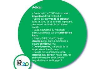 Adica:
- Brieful este de 574756 de ori mai
important decat contractul
- Spune clar ce vrei de la blogger,
cand sa scrie, ce sa insereze in postare,
de cate ori sa distribuie pe retelele
sociale
- Daca e campanie cu mai multe
traznai, stabileste clar un calendar de
lucru
- Spune-i (atat cat poti) despre
strategia mai mare a campaniei si
despre obiectivul final
- Cere-i parerea, s-ar putea sa te
surprinda contra-oferta sa.
- Nu uita nici un milimetru ca tu,
clientul, esti seful in relatia asta, tu
stabiliesti regulile, chiar daca le
negociezi un pic cu bloggerul.
KONSTRUIM
KONSTRUIM

 