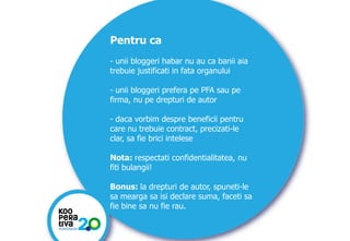 Pentru ca
- unii bloggeri habar nu au ca banii aia
trebuie justificati in fata organului

- unii bloggeri prefera pe PFA sau pe
firma, nu pe drepturi de autor
- daca vorbim despre beneficii pentru
care nu trebuie contract, precizati-le
clar, sa fie brici intelese
Nota: respectati confidentialitatea, nu
fiti bulangii!
Bonus: la drepturi de autor, spuneti-le
sa mearga sa isi declare suma, faceti sa
fie bine sa nu fie rau.
KONSTRUIM
KONSTRUIM

 