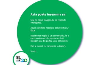 Asta poate inseamna sa:
Stai pe capul bloggerului sa respecte
intelegerea.
Aduci corectiile necesare cand vorba lu’
Esca.
Reactionezi rapid la un comentariu, la o
contra-ofensiva din partea unui alt
blogger sau din partea unui concurent.

Esti la curent cu campania ta (dah!).
Inveti.

KONSTRUIM
KONSTRUIM

 