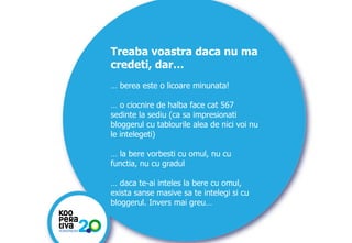 Treaba voastra daca nu ma
credeti, dar…
… berea este o licoare minunata!
… o ciocnire de halba face cat 567
sedinte la sediu (ca sa impresionati
bloggerul cu tablourile alea de nici voi nu
le intelegeti)
… la bere vorbesti cu omul, nu cu
functia, nu cu gradul

… daca te-ai inteles la bere cu omul,
exista sanse masive sa te intelegi si cu
bloggerul. Invers mai greu…

KONSTRUIM
KONSTRUIM

 