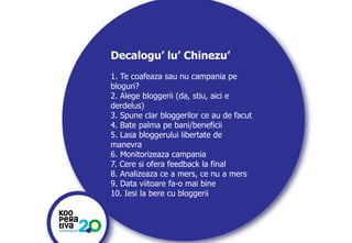 Decalogu’ lu’ Chinezu’
1. Te coafeaza sau nu campania pe
bloguri?
2. Alege bloggerii (da, stiu, aici e
derdelus)
3. Spune clar bloggerilor ce au de facut
4. Bate palma pe bani/beneficii
5. Lasa bloggerului libertate de
manevra
6. Monitorizeaza campania
7. Cere si ofera feedback la final
8. Analizeaza ce a mers, ce nu a mers
9. Data viitoare fa-o mai bine
10. Iesi la bere cu bloggerii

KONSTRUIM
KONSTRUIM

 