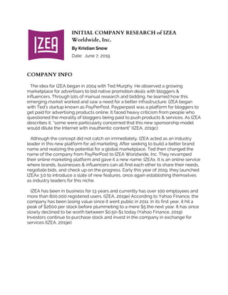 INITIAL COMPANY RESEARCH of IZEA
Worldwide, Inc.
By Kristian Snow
Date: June 7, 2019
COMPANY INFO
The idea for IZEA began in 2004 with Ted Murphy. He observed a growing
marketplace for advertisers to bid native promotion deals with bloggers &
influencers. Through lots of manual research and bidding, he learned how this
emerging market worked and saw a need for a better infrastructure. IZEA began
with Ted’s startup known as PayPerPost. Payperpost was a platform for bloggers to
get paid for advertising products online. It faced heavy criticism from people who
questioned the morality of bloggers being paid to push products & services. As IZEA
describes it, “some were particularly concerned that this new sponsorship model
would dilute the Internet with inauthentic content” (IZEA, 2019c).
Although the concept did not catch on immediately, IZEA acted as an industry
leader in this new platform for ad marketing. After seeking to build a better brand
name and realizing the potential for a global marketplace, Ted then changed the
name of the company from PayPerPost to IZEA Worldwide, Inc. They revamped
their online marketing platform and gave it a new name: IZEAx. It is an online service
where brands, businesses & influencers can all find each other to share their needs,
negotiate bids, and check up on the progress. Early this year of 2019, they launched
IZEAx 3.0 to introduce a slate of new features, once again establishing themselves
as industry leaders for this niche.
IZEA has been in business for 13 years and currently has over 100 employees and
more than 800,000 registered users. (IZEA, 2019e) According to Yahoo Finance, the
company has been losing value since it went public in 2011. In its first year, it hit a
peak of $2600 per stock before plummeting to a mere $5 the next year. It has since
slowly declined to be worth between $0.50-$1 today (Yahoo Finance, 2019).
Investors continue to purchase stock and invest in the company in exchange for
services (IZEA, 2019e).
 