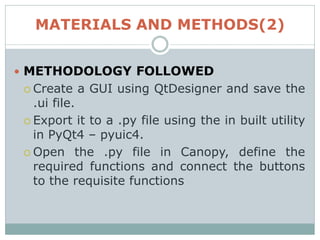 MATERIALS AND METHODS(2)
 METHODOLOGY FOLLOWED
 Create a GUI using QtDesigner and save the
.ui file.
 Export it to a .py file using the in built utility
in PyQt4 – pyuic4.
 Open the .py file in Canopy, define the
required functions and connect the buttons
to the requisite functions
 