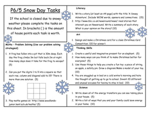 Literacy
    P6/5 Snow Day Tasks
                                                         1. Write a story (at least an A4 page) with the title ‘A Snowy
                                                            Adventure’. Include WOW words, openers and connectives. (15)
    If the school is closed due to snowy
                                                         2. http://www.bbc.co.uk/newsround/news/ read stories that
   weather please complete the tasks on                     interest you on Newsround. Write a summary of each story.
 this sheet. In brackets ( ) is the amount                  What is your opinion on the story? (10)

     of house points each task is worth.                     Art

                                                         1. Design and make a Christmas card for a class Christmas Card
Maths – Problem Solving (Use our problem solving            Competition. (20 for winner)
strategies!)                                                 Thinking Skills

1. A frog has fallen into a pit that is 30m deep. Each   1. Create a useful and imaginative present for an elephant. (5)
   day the frog climbs 3m but falls back 2m at night.    2. How many ways can you think of to make Christmas better for
   How many days does it take for the frog to escape?       everyone? (5)
   (5)                                                   3. Use these things to help you create a fun toy: a piece of string,
                                                            an apple, a safety pin. Draw a diagram/Make a model of your toy.
2. Can you put the digits 1 to 9 into a square so that      (10)
   each row, column and diagonal add to 15? There is     4. You are snuggled up in bed on a cold winter’s morning and hate
   more than one solution. (5)                              the thought of getting up to go to school. Invent 20 different
                                                            and unusual excuses for having to stay in bed. (10)

                                                                Science

                                                         1. Write down all of the energy transfers you can see taking place
                                                            in your house. (5)
3. Play maths games on http://www.woodlands-             2. Write a list of ways that you and your family could save energy
   junior.kent.sch.uk/maths/ (5)                            in your home. (10)
 