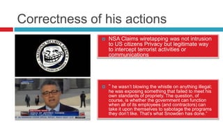 Correctness of his actions


NSA Claims wiretapping was not intrusion
to US citizens Privacy but legitimate way
to intercept terrorist activities or
communications



“ he wasn’t blowing the whistle on anything illegal;
he was exposing something that failed to meet his
own standards of propriety. The question, of
course, is whether the government can function
when all of its employees (and contractors) can
take it upon themselves to sabotage the programs
they don’t like. That’s what Snowden has done.”

 