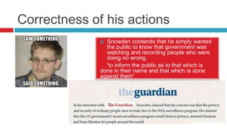 Correctness of his actions
Snowden contends that he simply wanted
the public to know that government was
watching and recording people who were
doing no wrong.
“to inform the public as to that which is
done in their name and that which is done
against them”


 