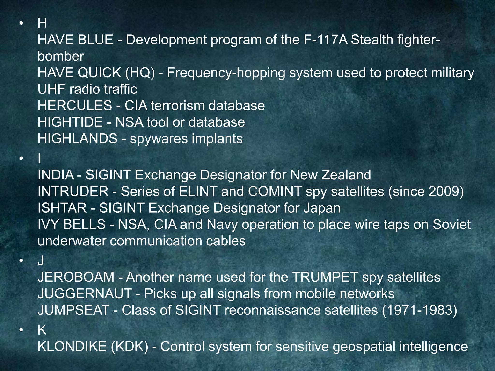 • H
HAVE BLUE - Development program of the F-117A Stealth fighter-
bomber
HAVE QUICK (HQ) - Frequency-hopping system used to protect military
UHF radio traffic
HERCULES - CIA terrorism database
HIGHTIDE - NSA tool or database
HIGHLANDS - spywares implants
• I
INDIA - SIGINT Exchange Designator for New Zealand
INTRUDER - Series of ELINT and COMINT spy satellites (since 2009)
ISHTAR - SIGINT Exchange Designator for Japan
IVY BELLS - NSA, CIA and Navy operation to place wire taps on Soviet
underwater communication cables
• J
JEROBOAM - Another name used for the TRUMPET spy satellites
JUGGERNAUT - Picks up all signals from mobile networks
JUMPSEAT - Class of SIGINT reconnaissance satellites (1971-1983)
• K
KLONDIKE (KDK) - Control system for sensitive geospatial intelligence
 