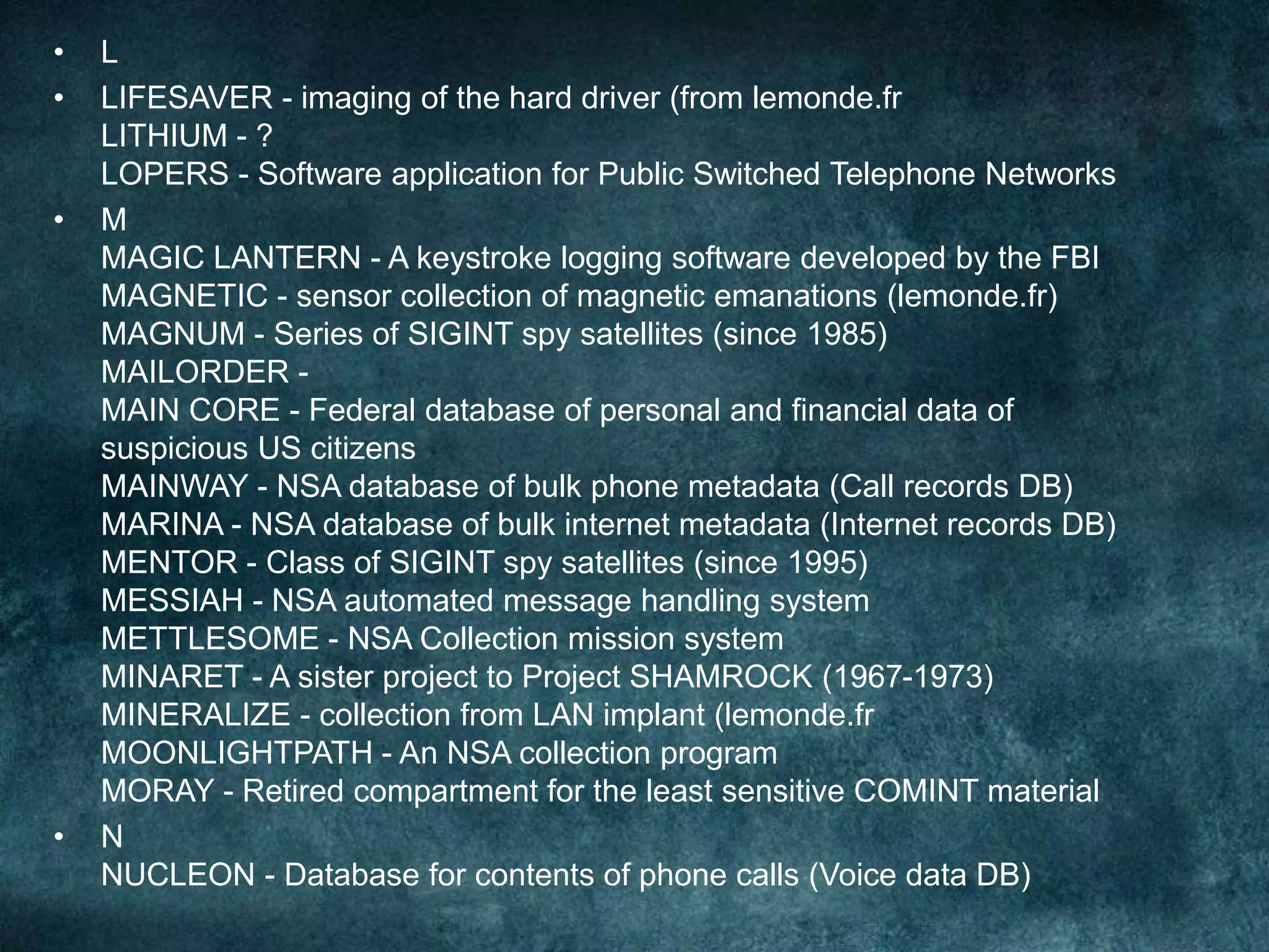 • L
• LIFESAVER - imaging of the hard driver (from lemonde.fr
LITHIUM - ?
LOPERS - Software application for Public Switched Telephone Networks
• M
MAGIC LANTERN - A keystroke logging software developed by the FBI
MAGNETIC - sensor collection of magnetic emanations (lemonde.fr)
MAGNUM - Series of SIGINT spy satellites (since 1985)
MAILORDER -
MAIN CORE - Federal database of personal and financial data of
suspicious US citizens
MAINWAY - NSA database of bulk phone metadata (Call records DB)
MARINA - NSA database of bulk internet metadata (Internet records DB)
MENTOR - Class of SIGINT spy satellites (since 1995)
MESSIAH - NSA automated message handling system
METTLESOME - NSA Collection mission system
MINARET - A sister project to Project SHAMROCK (1967-1973)
MINERALIZE - collection from LAN implant (lemonde.fr
MOONLIGHTPATH - An NSA collection program
MORAY - Retired compartment for the least sensitive COMINT material
• N
NUCLEON - Database for contents of phone calls (Voice data DB)
 