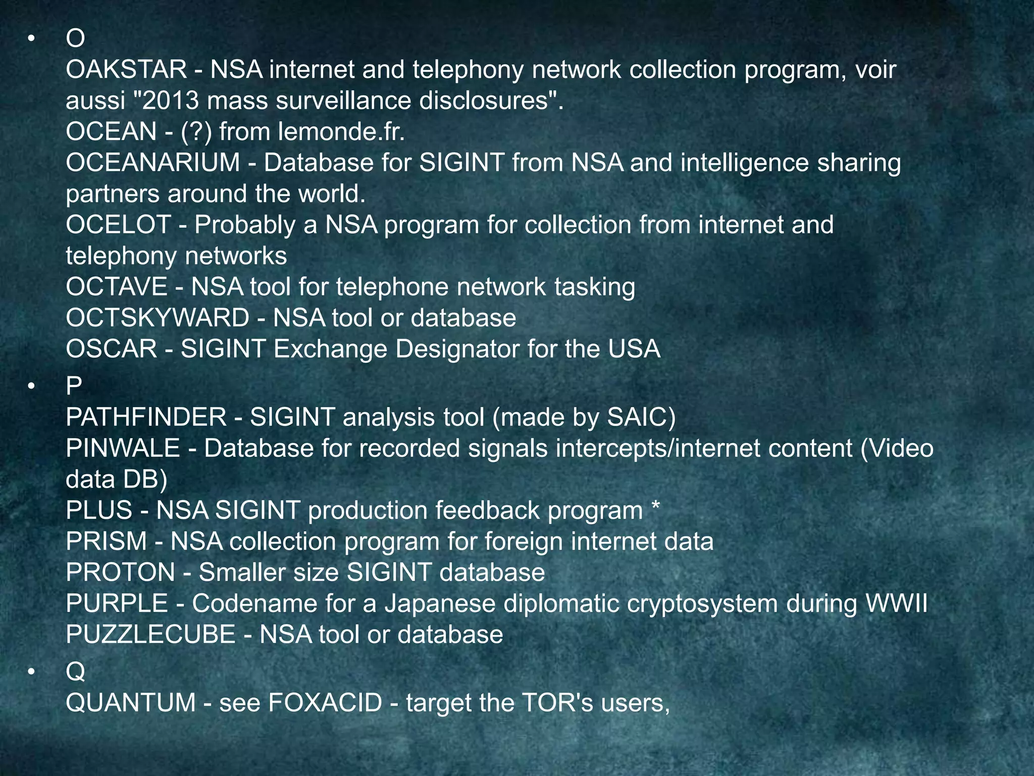 • O
OAKSTAR - NSA internet and telephony network collection program, voir
aussi "2013 mass surveillance disclosures".
OCEAN - (?) from lemonde.fr.
OCEANARIUM - Database for SIGINT from NSA and intelligence sharing
partners around the world.
OCELOT - Probably a NSA program for collection from internet and
telephony networks
OCTAVE - NSA tool for telephone network tasking
OCTSKYWARD - NSA tool or database
OSCAR - SIGINT Exchange Designator for the USA
• P
PATHFINDER - SIGINT analysis tool (made by SAIC)
PINWALE - Database for recorded signals intercepts/internet content (Video
data DB)
PLUS - NSA SIGINT production feedback program *
PRISM - NSA collection program for foreign internet data
PROTON - Smaller size SIGINT database
PURPLE - Codename for a Japanese diplomatic cryptosystem during WWII
PUZZLECUBE - NSA tool or database
• Q
QUANTUM - see FOXACID - target the TOR's users,
 