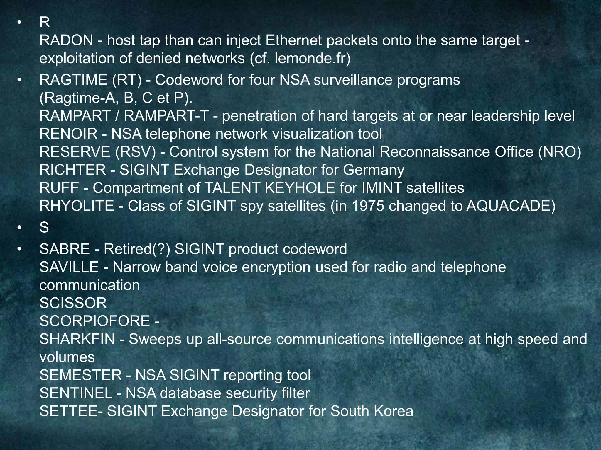 • R
RADON - host tap than can inject Ethernet packets onto the same target -
exploitation of denied networks (cf. lemonde.fr)
• RAGTIME (RT) - Codeword for four NSA surveillance programs
(Ragtime-A, B, C et P).
RAMPART / RAMPART-T - penetration of hard targets at or near leadership level
RENOIR - NSA telephone network visualization tool
RESERVE (RSV) - Control system for the National Reconnaissance Office (NRO)
RICHTER - SIGINT Exchange Designator for Germany
RUFF - Compartment of TALENT KEYHOLE for IMINT satellites
RHYOLITE - Class of SIGINT spy satellites (in 1975 changed to AQUACADE)
• S
• SABRE - Retired(?) SIGINT product codeword
SAVILLE - Narrow band voice encryption used for radio and telephone
communication
SCISSOR
SCORPIOFORE -
SHARKFIN - Sweeps up all-source communications intelligence at high speed and
volumes
SEMESTER - NSA SIGINT reporting tool
SENTINEL - NSA database security filter
SETTEE- SIGINT Exchange Designator for South Korea
 