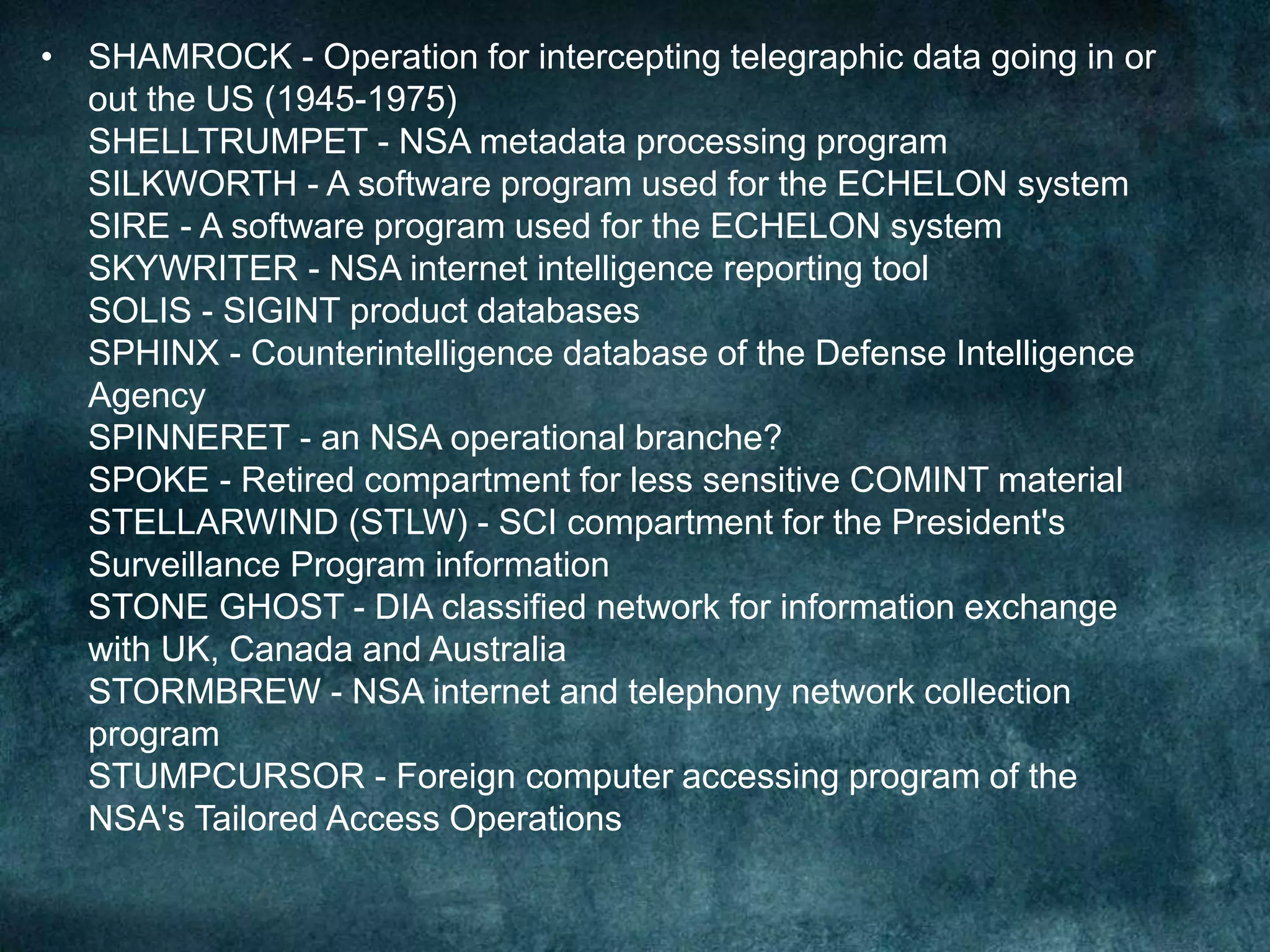 • SHAMROCK - Operation for intercepting telegraphic data going in or
out the US (1945-1975)
SHELLTRUMPET - NSA metadata processing program
SILKWORTH - A software program used for the ECHELON system
SIRE - A software program used for the ECHELON system
SKYWRITER - NSA internet intelligence reporting tool
SOLIS - SIGINT product databases
SPHINX - Counterintelligence database of the Defense Intelligence
Agency
SPINNERET - an NSA operational branche?
SPOKE - Retired compartment for less sensitive COMINT material
STELLARWIND (STLW) - SCI compartment for the President's
Surveillance Program information
STONE GHOST - DIA classified network for information exchange
with UK, Canada and Australia
STORMBREW - NSA internet and telephony network collection
program
STUMPCURSOR - Foreign computer accessing program of the
NSA's Tailored Access Operations
 