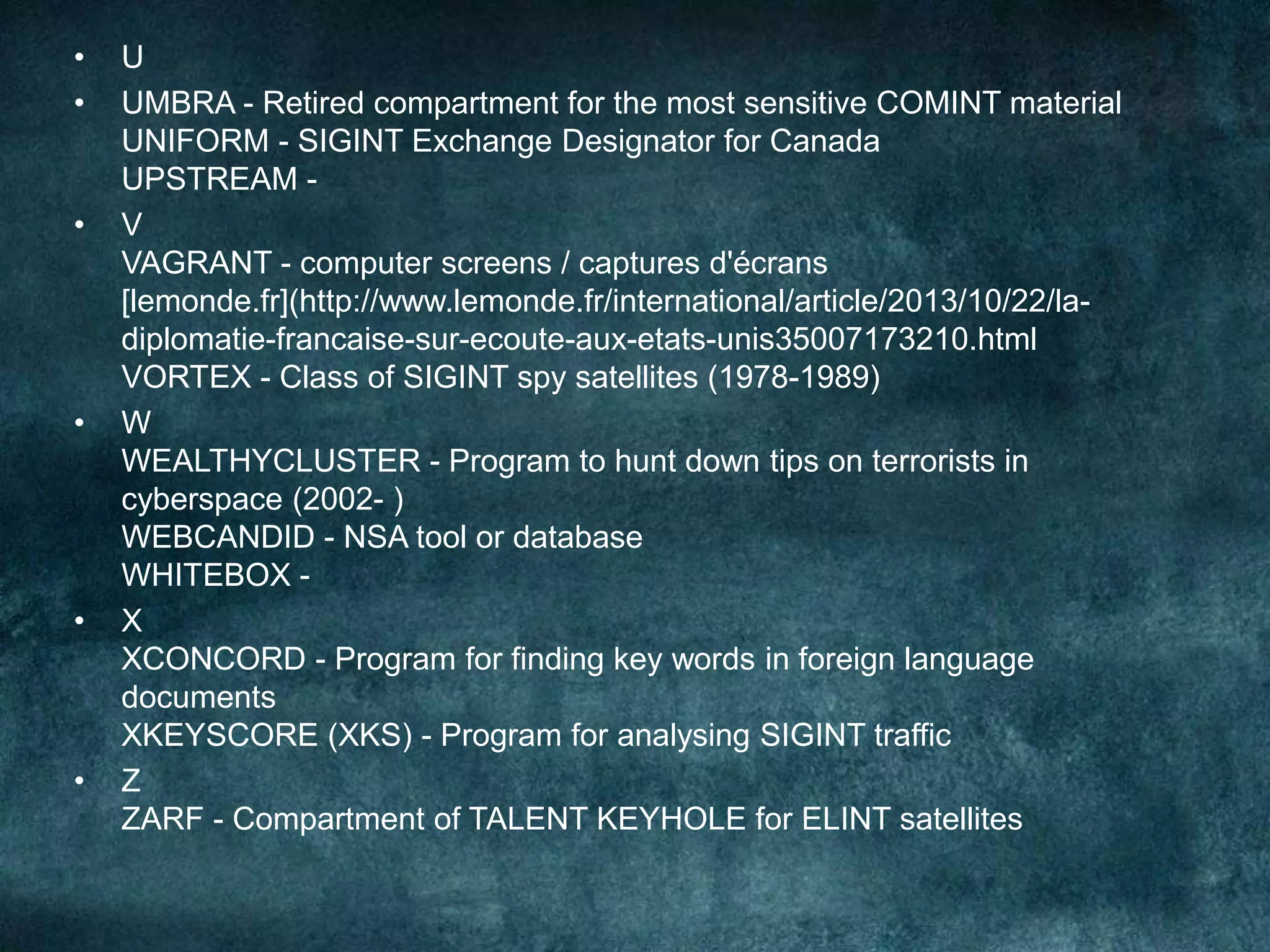 • U
• UMBRA - Retired compartment for the most sensitive COMINT material
UNIFORM - SIGINT Exchange Designator for Canada
UPSTREAM -
• V
VAGRANT - computer screens / captures d'écrans
[lemonde.fr](http://www.lemonde.fr/international/article/2013/10/22/la-
diplomatie-francaise-sur-ecoute-aux-etats-unis35007173210.html
VORTEX - Class of SIGINT spy satellites (1978-1989)
• W
WEALTHYCLUSTER - Program to hunt down tips on terrorists in
cyberspace (2002- )
WEBCANDID - NSA tool or database
WHITEBOX -
• X
XCONCORD - Program for finding key words in foreign language
documents
XKEYSCORE (XKS) - Program for analysing SIGINT traffic
• Z
ZARF - Compartment of TALENT KEYHOLE for ELINT satellites
 