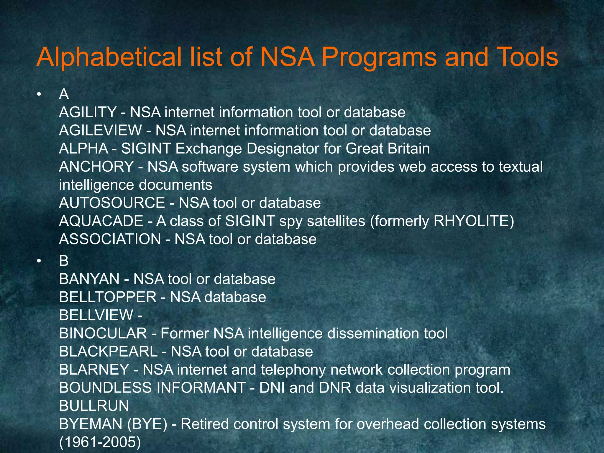 Alphabetical list of NSA Programs and Tools
• A
AGILITY - NSA internet information tool or database
AGILEVIEW - NSA internet information tool or database
ALPHA - SIGINT Exchange Designator for Great Britain
ANCHORY - NSA software system which provides web access to textual
intelligence documents
AUTOSOURCE - NSA tool or database
AQUACADE - A class of SIGINT spy satellites (formerly RHYOLITE)
ASSOCIATION - NSA tool or database
• B
BANYAN - NSA tool or database
BELLTOPPER - NSA database
BELLVIEW -
BINOCULAR - Former NSA intelligence dissemination tool
BLACKPEARL - NSA tool or database
BLARNEY - NSA internet and telephony network collection program
BOUNDLESS INFORMANT - DNI and DNR data visualization tool.
BULLRUN
BYEMAN (BYE) - Retired control system for overhead collection systems
(1961-2005)
 