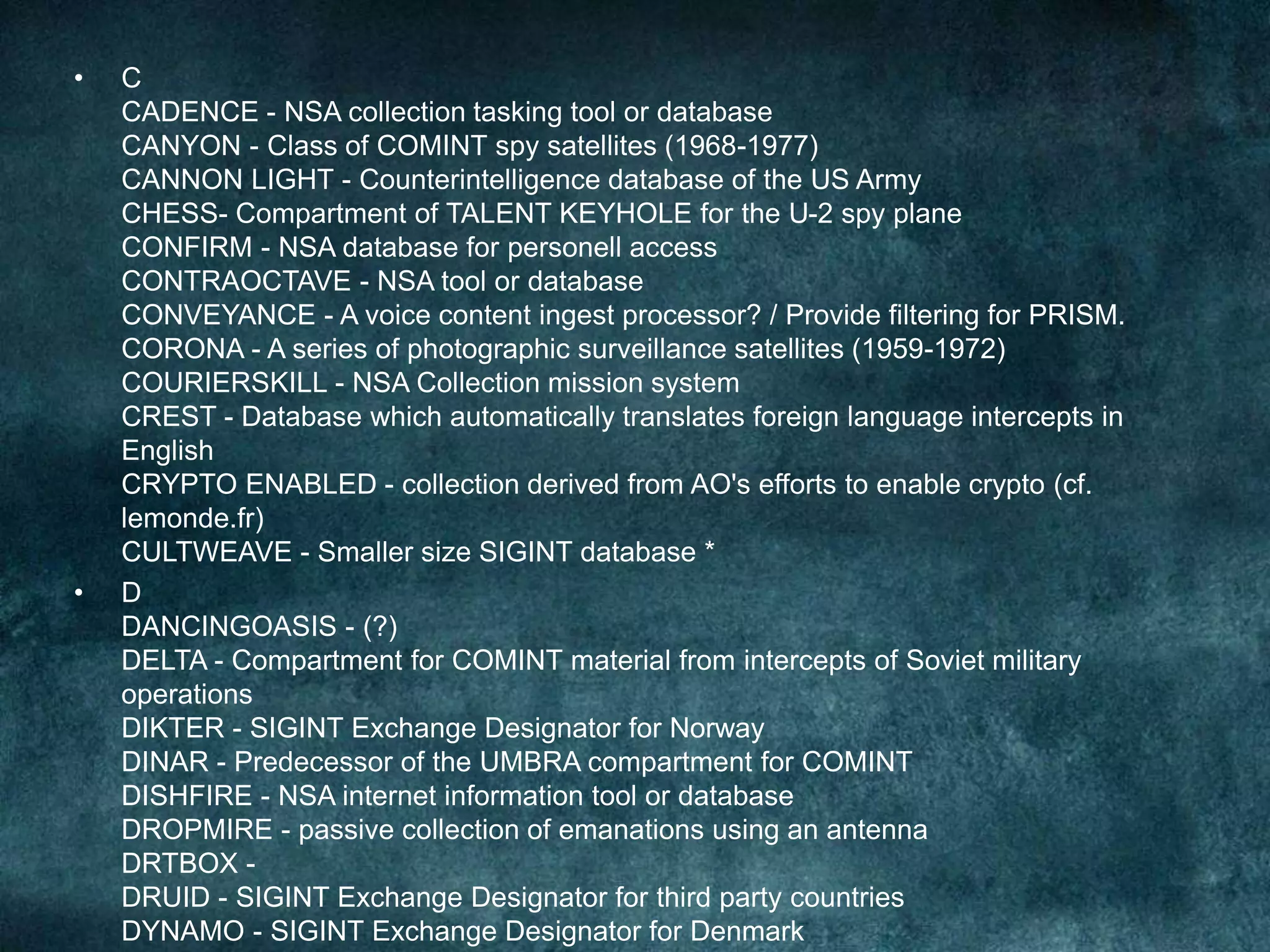 • C
CADENCE - NSA collection tasking tool or database
CANYON - Class of COMINT spy satellites (1968-1977)
CANNON LIGHT - Counterintelligence database of the US Army
CHESS- Compartment of TALENT KEYHOLE for the U-2 spy plane
CONFIRM - NSA database for personell access
CONTRAOCTAVE - NSA tool or database
CONVEYANCE - A voice content ingest processor? / Provide filtering for PRISM.
CORONA - A series of photographic surveillance satellites (1959-1972)
COURIERSKILL - NSA Collection mission system
CREST - Database which automatically translates foreign language intercepts in
English
CRYPTO ENABLED - collection derived from AO's efforts to enable crypto (cf.
lemonde.fr)
CULTWEAVE - Smaller size SIGINT database *
• D
DANCINGOASIS - (?)
DELTA - Compartment for COMINT material from intercepts of Soviet military
operations
DIKTER - SIGINT Exchange Designator for Norway
DINAR - Predecessor of the UMBRA compartment for COMINT
DISHFIRE - NSA internet information tool or database
DROPMIRE - passive collection of emanations using an antenna
DRTBOX -
DRUID - SIGINT Exchange Designator for third party countries
DYNAMO - SIGINT Exchange Designator for Denmark
 
