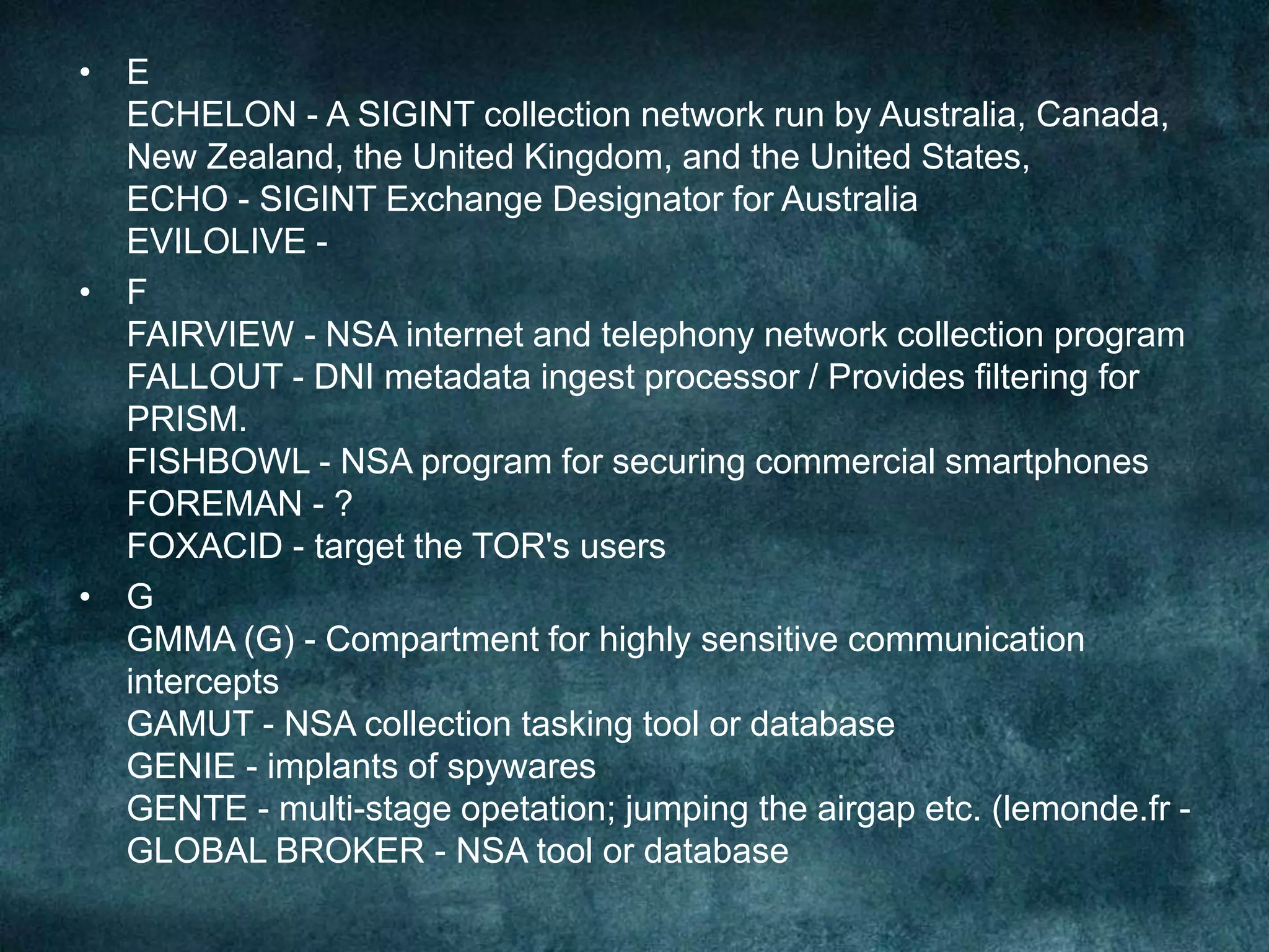 • E
ECHELON - A SIGINT collection network run by Australia, Canada,
New Zealand, the United Kingdom, and the United States,
ECHO - SIGINT Exchange Designator for Australia
EVILOLIVE -
• F
FAIRVIEW - NSA internet and telephony network collection program
FALLOUT - DNI metadata ingest processor / Provides filtering for
PRISM.
FISHBOWL - NSA program for securing commercial smartphones
FOREMAN - ?
FOXACID - target the TOR's users
• G
GMMA (G) - Compartment for highly sensitive communication
intercepts
GAMUT - NSA collection tasking tool or database
GENIE - implants of spywares
GENTE - multi-stage opetation; jumping the airgap etc. (lemonde.fr -
GLOBAL BROKER - NSA tool or database
 