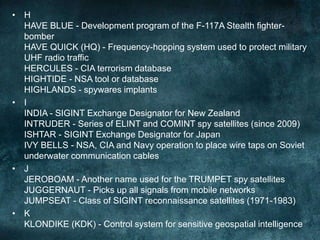 • H
HAVE BLUE - Development program of the F-117A Stealth fighter-
bomber
HAVE QUICK (HQ) - Frequency-hopping system used to protect military
UHF radio traffic
HERCULES - CIA terrorism database
HIGHTIDE - NSA tool or database
HIGHLANDS - spywares implants
• I
INDIA - SIGINT Exchange Designator for New Zealand
INTRUDER - Series of ELINT and COMINT spy satellites (since 2009)
ISHTAR - SIGINT Exchange Designator for Japan
IVY BELLS - NSA, CIA and Navy operation to place wire taps on Soviet
underwater communication cables
• J
JEROBOAM - Another name used for the TRUMPET spy satellites
JUGGERNAUT - Picks up all signals from mobile networks
JUMPSEAT - Class of SIGINT reconnaissance satellites (1971-1983)
• K
KLONDIKE (KDK) - Control system for sensitive geospatial intelligence
 