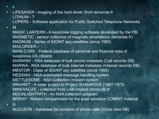 • L
• LIFESAVER - imaging of the hard driver (from lemonde.fr
LITHIUM - ?
LOPERS - Software application for Public Switched Telephone Networks
• M
MAGIC LANTERN - A keystroke logging software developed by the FBI
MAGNETIC - sensor collection of magnetic emanations (lemonde.fr)
MAGNUM - Series of SIGINT spy satellites (since 1985)
MAILORDER -
MAIN CORE - Federal database of personal and financial data of
suspicious US citizens
MAINWAY - NSA database of bulk phone metadata (Call records DB)
MARINA - NSA database of bulk internet metadata (Internet records DB)
MENTOR - Class of SIGINT spy satellites (since 1995)
MESSIAH - NSA automated message handling system
METTLESOME - NSA Collection mission system
MINARET - A sister project to Project SHAMROCK (1967-1973)
MINERALIZE - collection from LAN implant (lemonde.fr
MOONLIGHTPATH - An NSA collection program
MORAY - Retired compartment for the least sensitive COMINT material
• N
NUCLEON - Database for contents of phone calls (Voice data DB)
 