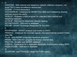 • O
OAKSTAR - NSA internet and telephony network collection program, voir
aussi "2013 mass surveillance disclosures".
OCEAN - (?) from lemonde.fr.
OCEANARIUM - Database for SIGINT from NSA and intelligence sharing
partners around the world.
OCELOT - Probably a NSA program for collection from internet and
telephony networks
OCTAVE - NSA tool for telephone network tasking
OCTSKYWARD - NSA tool or database
OSCAR - SIGINT Exchange Designator for the USA
• P
PATHFINDER - SIGINT analysis tool (made by SAIC)
PINWALE - Database for recorded signals intercepts/internet content (Video
data DB)
PLUS - NSA SIGINT production feedback program *
PRISM - NSA collection program for foreign internet data
PROTON - Smaller size SIGINT database
PURPLE - Codename for a Japanese diplomatic cryptosystem during WWII
PUZZLECUBE - NSA tool or database
• Q
QUANTUM - see FOXACID - target the TOR's users,
 