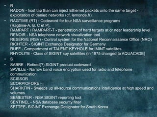 • R
RADON - host tap than can inject Ethernet packets onto the same target -
exploitation of denied networks (cf. lemonde.fr)
• RAGTIME (RT) - Codeword for four NSA surveillance programs
(Ragtime-A, B, C et P).
RAMPART / RAMPART-T - penetration of hard targets at or near leadership level
RENOIR - NSA telephone network visualization tool
RESERVE (RSV) - Control system for the National Reconnaissance Office (NRO)
RICHTER - SIGINT Exchange Designator for Germany
RUFF - Compartment of TALENT KEYHOLE for IMINT satellites
RHYOLITE - Class of SIGINT spy satellites (in 1975 changed to AQUACADE)
• S
• SABRE - Retired(?) SIGINT product codeword
SAVILLE - Narrow band voice encryption used for radio and telephone
communication
SCISSOR
SCORPIOFORE -
SHARKFIN - Sweeps up all-source communications intelligence at high speed and
volumes
SEMESTER - NSA SIGINT reporting tool
SENTINEL - NSA database security filter
SETTEE- SIGINT Exchange Designator for South Korea
 