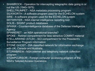 • SHAMROCK - Operation for intercepting telegraphic data going in or
out the US (1945-1975)
SHELLTRUMPET - NSA metadata processing program
SILKWORTH - A software program used for the ECHELON system
SIRE - A software program used for the ECHELON system
SKYWRITER - NSA internet intelligence reporting tool
SOLIS - SIGINT product databases
SPHINX - Counterintelligence database of the Defense Intelligence
Agency
SPINNERET - an NSA operational branche?
SPOKE - Retired compartment for less sensitive COMINT material
STELLARWIND (STLW) - SCI compartment for the President's
Surveillance Program information
STONE GHOST - DIA classified network for information exchange
with UK, Canada and Australia
STORMBREW - NSA internet and telephony network collection
program
STUMPCURSOR - Foreign computer accessing program of the
NSA's Tailored Access Operations
 