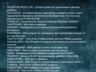 • T
• TALENT KEYHOLE (TK) - Control system for space-based collection
platforms
TALK QUICK - An interim secure voice system created to satisfy urgent
requirements imposed by conditions to Southeast Asia. Function was
absorbed by AUTOSEVOCOM
TAPERLAY - covername for Global Numbering Data Base (GNDB)?
TAROTCARD - NSA tool or database
TEMPEST - Investigations and studies of compromising electronic
emanations
THINTREAD - NSA program for wiretapping and sophisticated analysis of
the resulting data
TRAFFICTHIEF - Part of the TURBULENCE and the PRISM programs
TRAILBLAZER - NSA Program to analyze data carried on communications
networks
TREASUREMAP - NSA internet content visualization tool
TRIBUTARY - NSA provided voice threat warning network
TRINE - Predecessor of the UMBRA compartment for COMINT
TRUMPET - Series of ELINT reconnaissance satellites (1994-2008)
TUNINGFORK - NSA tool or database
TURBULENCE - NSA Program to detect threats in cyberspace (2005- )
TURMOIL - Part of the TURBULENCE program
TUSKATTIRE - DNR (telephony) ingest processor
TUTELAGE - Part of the TURBULENCE program
 