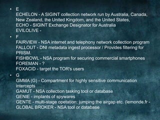 • E
ECHELON - A SIGINT collection network run by Australia, Canada,
New Zealand, the United Kingdom, and the United States,
ECHO - SIGINT Exchange Designator for Australia
EVILOLIVE -
• F
FAIRVIEW - NSA internet and telephony network collection program
FALLOUT - DNI metadata ingest processor / Provides filtering for
PRISM.
FISHBOWL - NSA program for securing commercial smartphones
FOREMAN - ?
FOXACID - target the TOR's users
• G
GMMA (G) - Compartment for highly sensitive communication
intercepts
GAMUT - NSA collection tasking tool or database
GENIE - implants of spywares
GENTE - multi-stage opetation; jumping the airgap etc. (lemonde.fr -
GLOBAL BROKER - NSA tool or database
 