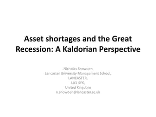 Asset shortages and the Great 
Recession: A Kaldorian Perspective 
Nicholas Snowden 
Lancaster University Management School, 
LANCASTER, 
LA1 4YX, 
United Kingdom 
n.snowden@lancaster.ac.uk 
 