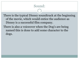 Sound:
There is the typical Disney soundtrack at the beginning
of the movie, which would entice the audience as
Disney is a successful film company.
There is also a voiceover when the Dog’s are being
named this is done to add some character to the
dogs.

 